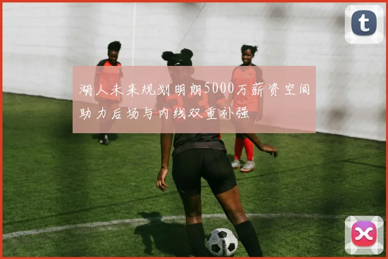 湖人未来规划明朗5000万薪资空间助力后场与内线双重补强