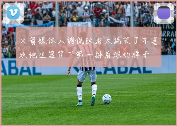 火箭媒体人调侃狄龙太搞笑了不喜欢他坐篮筐下第一排看球的样子