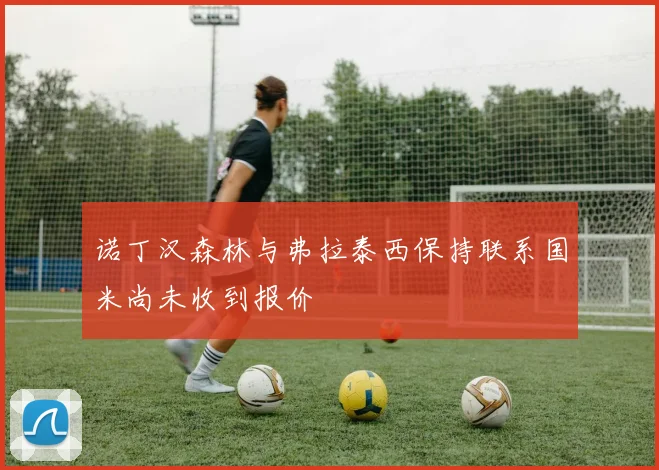 诺丁汉森林与弗拉泰西保持联系国米尚未收到报价