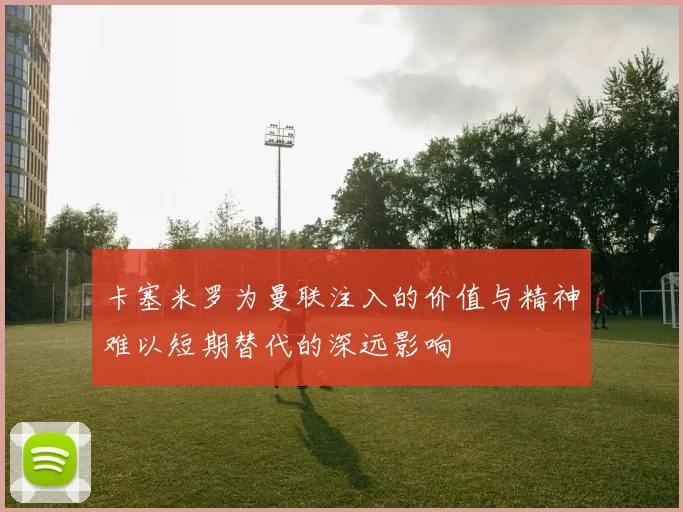 卡塞米罗为曼联注入的价值与精神难以短期替代的深远影响