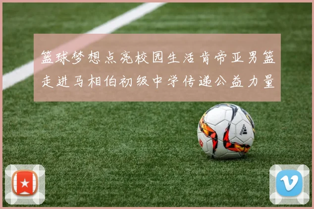 篮球梦想点亮校园生活肯帝亚男篮走进马相伯初级中学传递公益力量