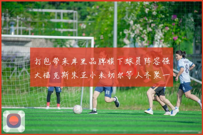 打包带来库里品牌旗下球员阵容强大福克斯朱正小米切尔等人齐聚一堂