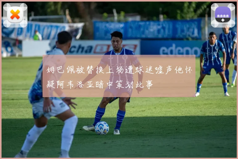 姆巴佩被替换上场遭球迷嘘声他怀疑阿韦洛亚暗中策划此事