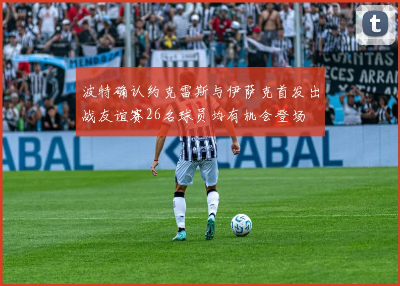 波特确认约克雷斯与伊萨克首发出战友谊赛26名球员均有机会登场