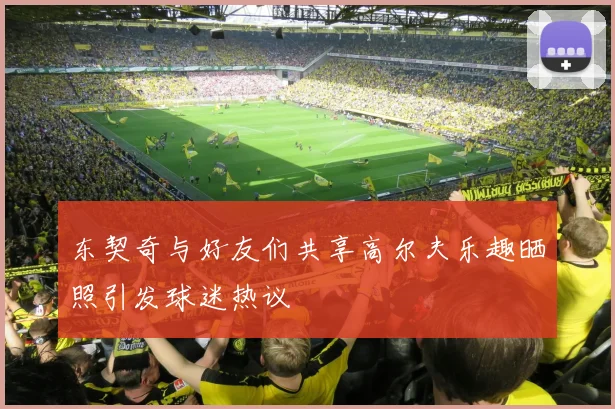 东契奇与好友们共享高尔夫乐趣晒照引发球迷热议
