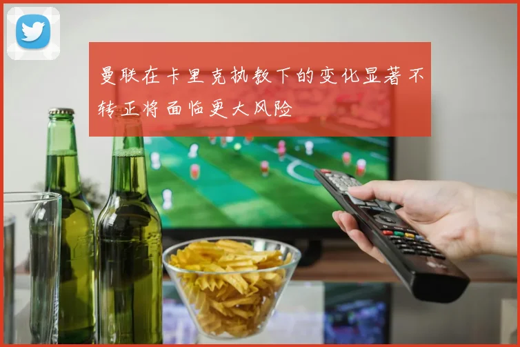曼联在卡里克执教下的变化显著不转正将面临更大风险