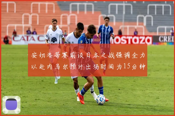 安切洛蒂赛前谈日本之战强调全力以赴内马尔预计出场时间为15分钟