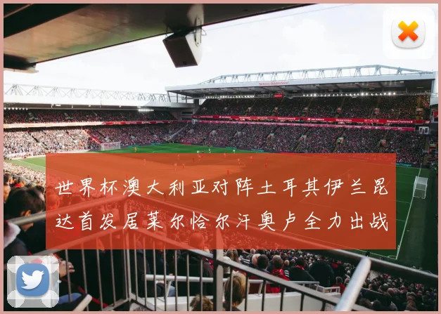 世界杯澳大利亚对阵土耳其伊兰昆达首发居莱尔恰尔汗奥卢全力出战